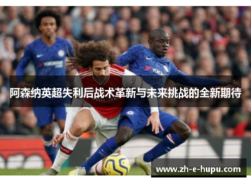 阿森纳英超失利后战术革新与未来挑战的全新期待