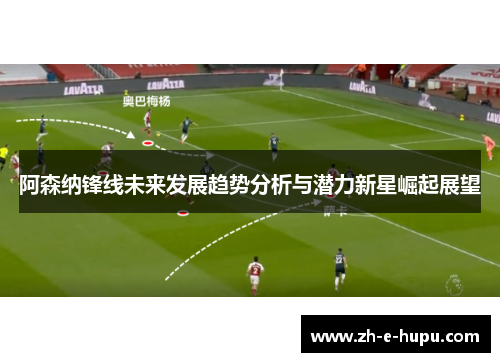 阿森纳锋线未来发展趋势分析与潜力新星崛起展望