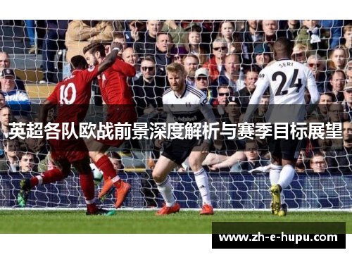 英超各队欧战前景深度解析与赛季目标展望