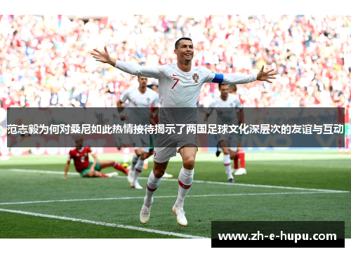 范志毅为何对桑尼如此热情接待揭示了两国足球文化深层次的友谊与互动