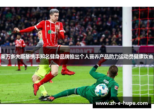 莱万多夫斯基携手知名健身品牌推出个人营养产品助力运动员健康饮食