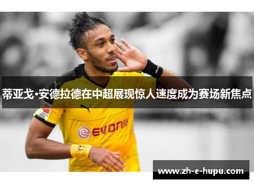 蒂亚戈·安德拉德在中超展现惊人速度成为赛场新焦点