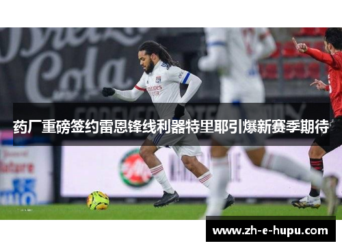 药厂重磅签约雷恩锋线利器特里耶引爆新赛季期待